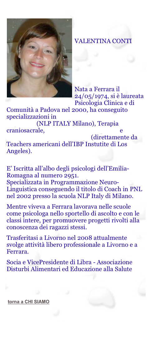 

￼


VALENTINA CONTI






Nata a Ferrara il 24/05/1974, si è laureata Psicologia Clinica e di Comunità a Padova nel 2000, ha conseguito specializzazioni in Programmazione Neuro-linguistica (NLP ITALY Milano), Terapia craniosacrale, Respirazione Consapevole e Integrative Body Psicotherapy (direttamente da Teachers americani dell’IBP Instutite di Los Angeles).
 E’ Iscritta all’albo degli psicologi dell’Emilia-Romagna al numero 2951. Specializzata in Programmazione Neuro-Linguistica conseguendo il titolo di Coach in PNL nel 2002 presso la scuola NLP Italy di Milano.
Mentre viveva a Ferrara lavorava nelle scuole come psicologa nello sportello di ascolto e con le classi intere, per promuovere progetti rivolti alla conoscenza dei ragazzi stessi. 
Trasferitasi a Livorno nel 2008 attualmente svolge attività libero professionale a Livorno e a Ferrara.
Socia e VicePresidente di Libra - Associazione Disturbi Alimentari ed Educazione alla Salute
www.valenticontinapsicologa.it

￼

