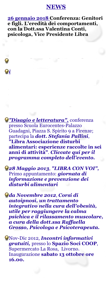 NEWS

26 gennaio 2018 Conferenza: Genitori e figli. L'eredità dei comportamenti, con la Dott.ssa Valentina Conti, psicologa, Vice Presidente Libra

1 novembre 2015 COSTELLAZIONI FAMILIARI, con la Dott.ssa Paola Camisa, psicologa, psicoterapeuta


il 15 marzo 2015, metti Un FIOCCHETTO LILLA per la giornata nazionale dei disturbi alimentari. Per l’occasione LIBRA inaugura RADIO LIBRA, la voce che sei tu: il nuovo progetto di Libra. Una web radio dedicata a chi ha qualcosa di utile da raccontare

"Disagio e letteratura", conferenza presso Scuola Eurocentes-Palazzo Guadagni, Piazza S. Spirito 9 a Firenze; partecipa la dott. Stefania Pallini, "Libra Associazione disturbi alimentari: esperienze raccolte in sei anni di attività". Cliccate qui per il programma completo dell'evento.

28 Maggio 2013, "LIBRA CON VOI", Primo appuntamento: giornata di informazione e prevenzione dei disturbi alimentari

da Novembre 2012, Corsi di autoipnosi, un trattamento integrativo nella cura dell'obesità, utile per raggiungere la calma psichica e il rilassamento muscolare, a cura della dott.ssa Raffaella Grosso, Psicologa e Psicoterapeuta. 

Nov-Dic 2012, Incontri informativi gratuiti, presso lo Spazio Soci COOP, Supermercato La Rosa,  Livorno. Inaugurazione sabato 13 ottobre ore 16.00.





