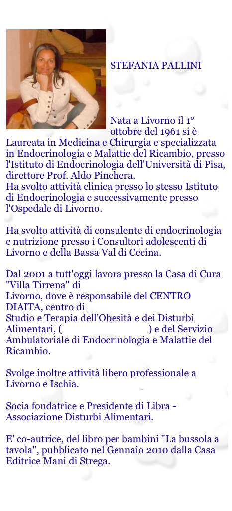 

￼


STEFANIA PALLINI




Nata a Livorno il 1° ottobre del 1961 si è Laureata in Medicina e Chirurgia e specializzata in Endocrinologia e Malattie del Ricambio, presso l'Istituto di Endocrinologia dell'Università di Pisa, direttore Prof. Aldo Pinchera. Ha svolto attività clinica presso lo stesso Istituto di Endocrinologia e successivamente presso l'Ospedale di Livorno.  Ha svolto attività di consulente di endocrinologia e nutrizione presso i Consultori adolescenti di Livorno e della Bassa Val di Cecina.  Dal 2001 a tutt'oggi lavora presso la Casa di Cura "Villa Tirrena" di Livorno, dove è responsabile del CENTRO DIAITA, centro di  Studio e Terapia dell'Obesità e dei Disturbi Alimentari, (www.studiodiaita.it) e del Servizio Ambulatoriale di Endocrinologia e Malattie del Ricambio.  Svolge inoltre attività libero professionale a Livorno e Ischia. www.stefaniapallini.it  Socia fondatrice e Presidente di Libra - Associazione Disturbi Alimentari.
 
E' co-autrice, del libro per bambini "La bussola a tavola", pubblicato nel Gennaio 2010 dalla Casa Editrice Mani di Strega. 


