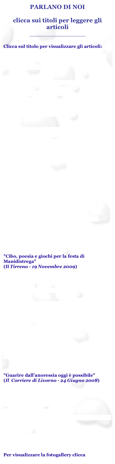 PARLANO DI NOI

clicca sui titoli per leggere gli articoli

...........................................................................

Clicca sul titolo per visualizzare gli articoli:

“Disagio e letteratura” Conferenza e reading poetico
14 febbraio 2014, Firenze


“Giornata di prevenzione dei disturbi alimentari”
Il Tirreno - 28 maggio 2013


Incontri spazio Coop, La Rosa
Il Tirreno - 12 novembre 2012


 "Libra inaugura la sede" 
(Il Tirreno - 13 Ottobre 2011)               


“LIbra presenta la nuova rivista” Teatro C, Livorno 
Il Tirreno . 23 febbraio 2011


"Disturbi Alimentari, percorso per docenti organizzato dall'associazione Libra" 
(Il Corriere di Livorno - 24 Febbraio 2010)
 
"Disturbi Alimentari, un corso per la diagnosi" 
(Il Tirreno - 23 Febbraio 2010)
 
"Disturbi alimentari, come combatterli" 
(La Nazione - 23 Febbraio 2010)

"Festa per i 7 anni di Manidistrega" 
(La Nazione - 19 Novembre 2009)
 
"Cibo, poesia e giochi per la festa di Manidistrega" 
(Il Tirreno - 19 Novembre 2009)

"Lettera a Sara: Anoressia, il valore dell'ascolto" 
(Il Tirreno - 14 Luglio 2009)

"'Sto cambiando': Libra organizza un incontro sui disturbi alimentari"  (La Nazione - 28 Maggio 2009)

"Se la bilancia diventa un'ossessione"
(Il Tirreno - 15 Maggio 2009)

"Solidarietà al femminile: le musulmane donano sangue"
(Il Tirreno - 8 Marzo 2009)


"Guarire dall'anoressia oggi è possibile" 
(Il  Corriere di Livorno - 24 Giugno 2008)

"'LIBRA': al Centro Donna 'Combattere l'anoressia'" 
(La Nazione - 24 Giugno 2008)
 
"Guarire dall'anoressia - Domani conferenza" 
(Il Tirreno - 23 Giugno 2008)

"Cibo amico, la sfida all'obesità"  (Il Tirreno - 15 Maggio 2008)

Per visualizzare la fotogallery clicca qui
